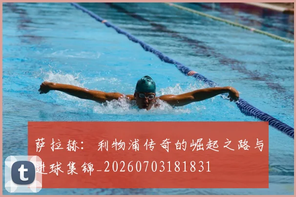 萨拉赫：利物浦传奇的崛起之路与进球集锦_20260703181831
