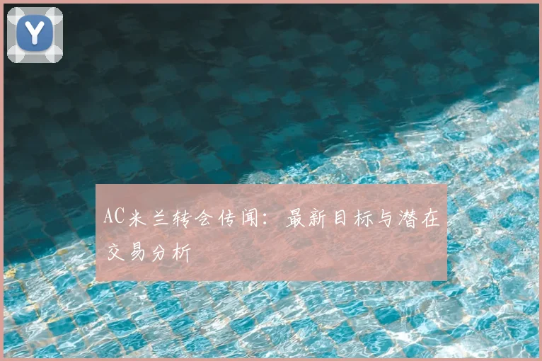 AC米兰转会传闻:最新目标与潜在交易分析