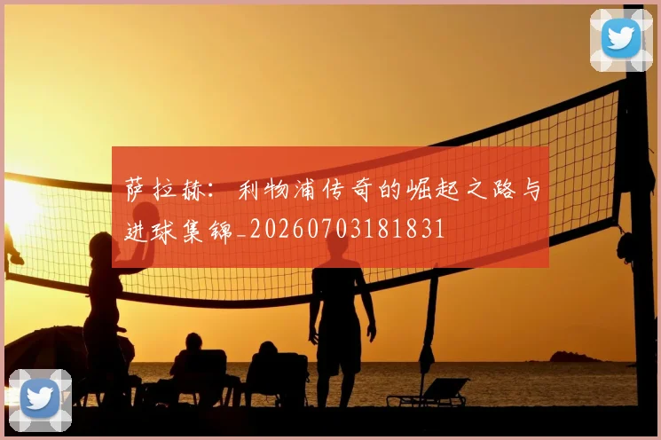 萨拉赫：利物浦传奇的崛起之路与进球集锦_20260703181831